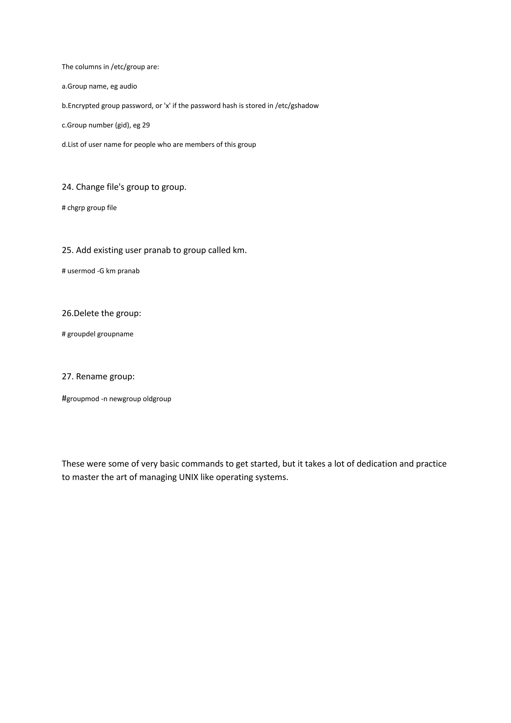 The columns in /etc/group are:

a.Group name, eg audio

b.Encrypted group password, or 'x' if the password hash is stored in /etc/gshadow

c.Group number (gid), eg 29

d.List of user name for people who are members of this group




24. Change file's group to group.

# chgrp group file




25. Add existing user pranab to group called km.

# usermod -G km pranab




26.Delete the group:

# groupdel groupname




27. Rename group:

#groupmod -n newgroup oldgroup




These were some of very basic commands to get started, but it takes a lot of dedication and practice
to master the art of managing UNIX like operating systems.
 