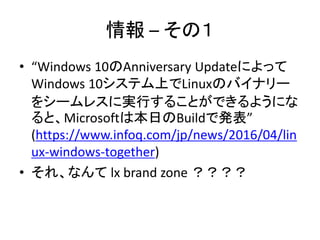 情報 – その１
• “Windows 10のAnniversary Updateによって
Windows 10システム上でLinuxのバイナリー
をシームレスに実行することができるようにな
ると、Microsoftは本日のBuildで発表”
(https://www.infoq.com/jp/news/2016/04/lin
ux-windows-together)
• それ、なんて lx brand zone ？？？？
 
