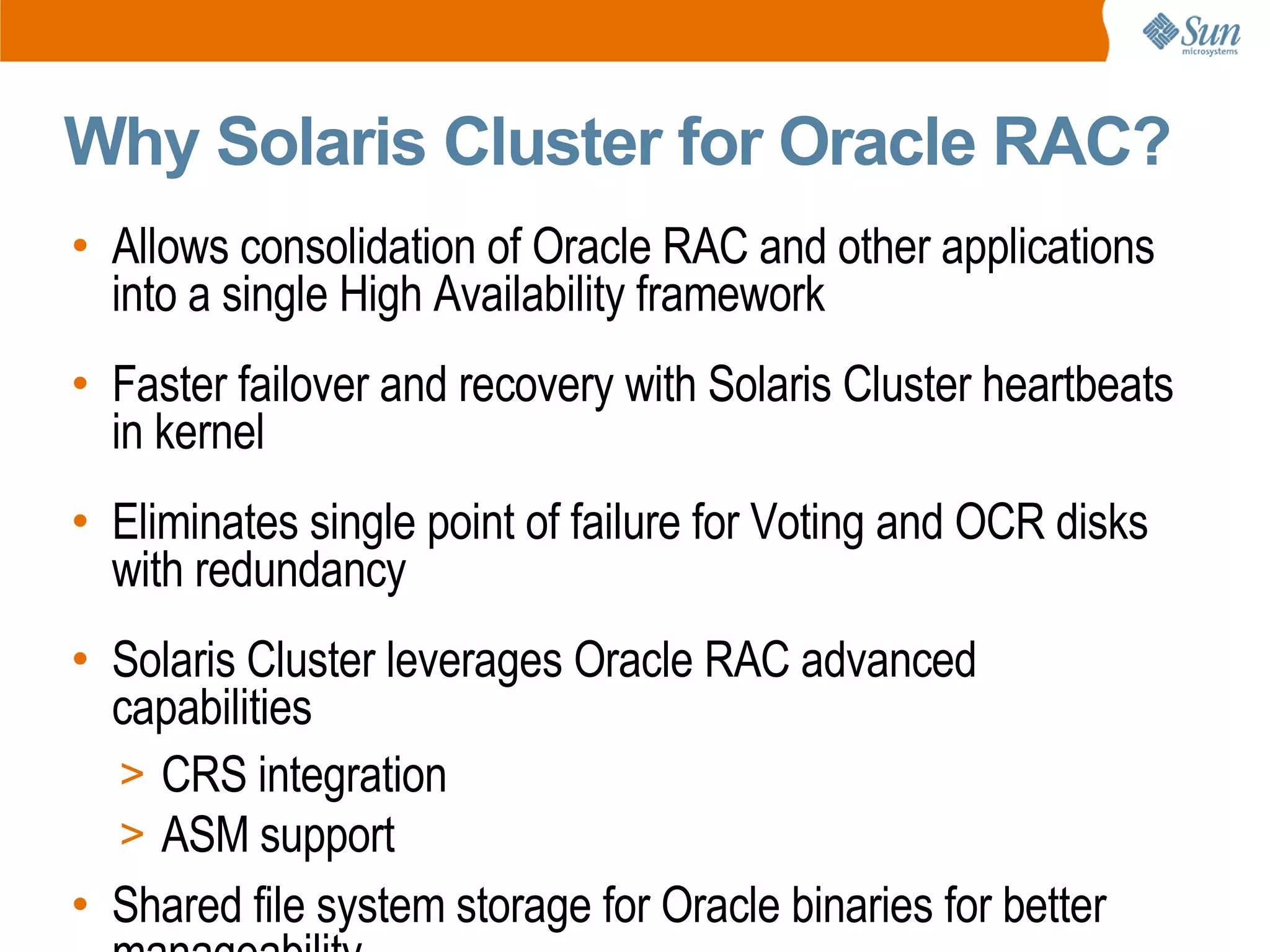 Why Solaris Cluster for Oracle RAC?
• Allows consolidation of Oracle RAC and other applications
  into a single High Availability framework
• Faster failover and recovery with Solaris Cluster heartbeats
  in kernel
• Eliminates single point of failure for Voting and OCR disks
  with redundancy
• Solaris Cluster leverages Oracle RAC advanced
  capabilities
  > CRS integration
  > ASM support
• Shared file system storage for Oracle binaries for better
 