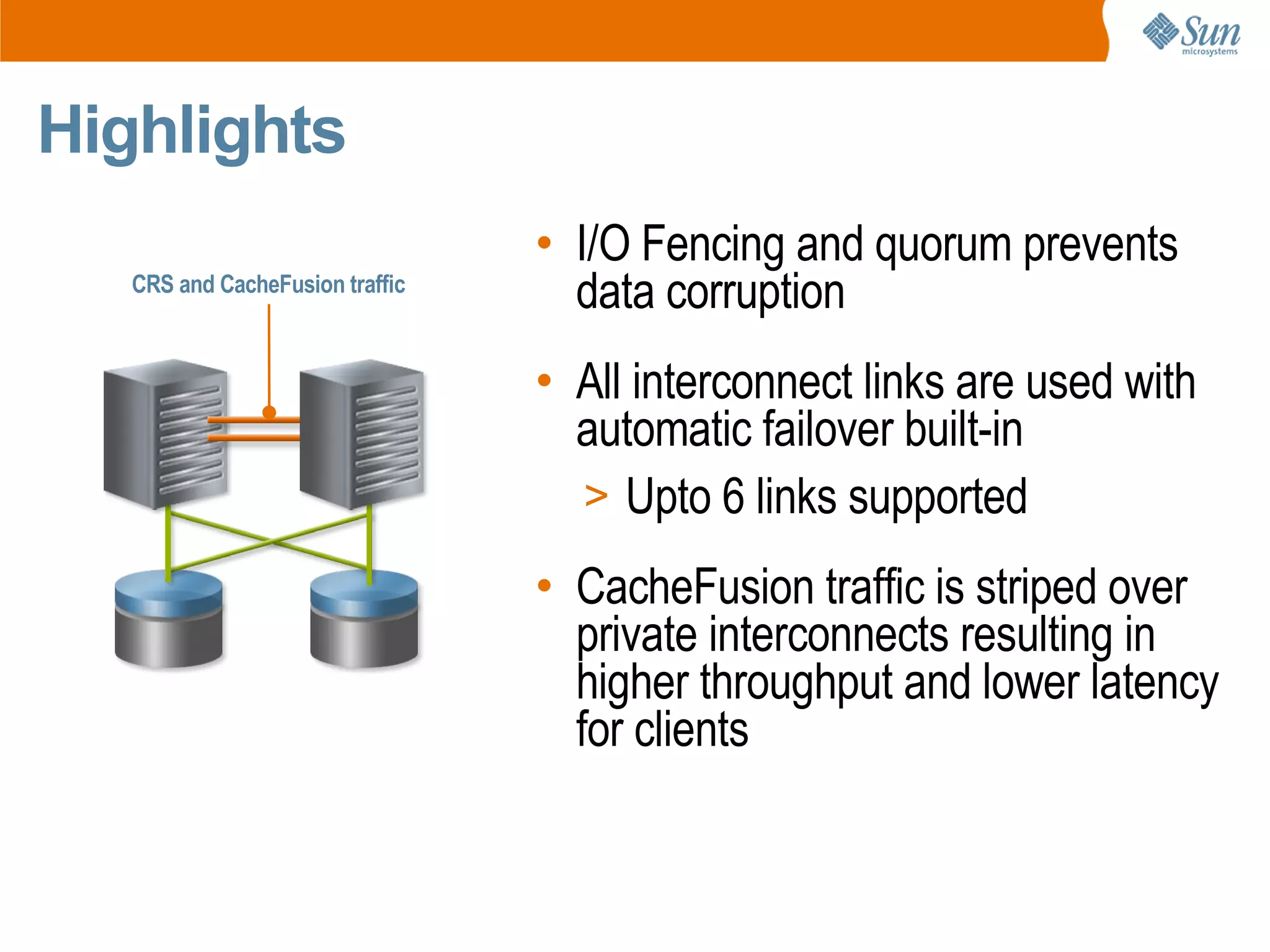 Highlights
                                 • I/O Fencing and quorum prevents
   CRS and CacheFusion traffic
                                   data corruption
                                 • All interconnect links are used with
                                   automatic failover built-in
                                   > Upto 6 links supported

                                 • CacheFusion traffic is striped over
                                   private interconnects resulting in
                                   higher throughput and lower latency
                                   for clients
 