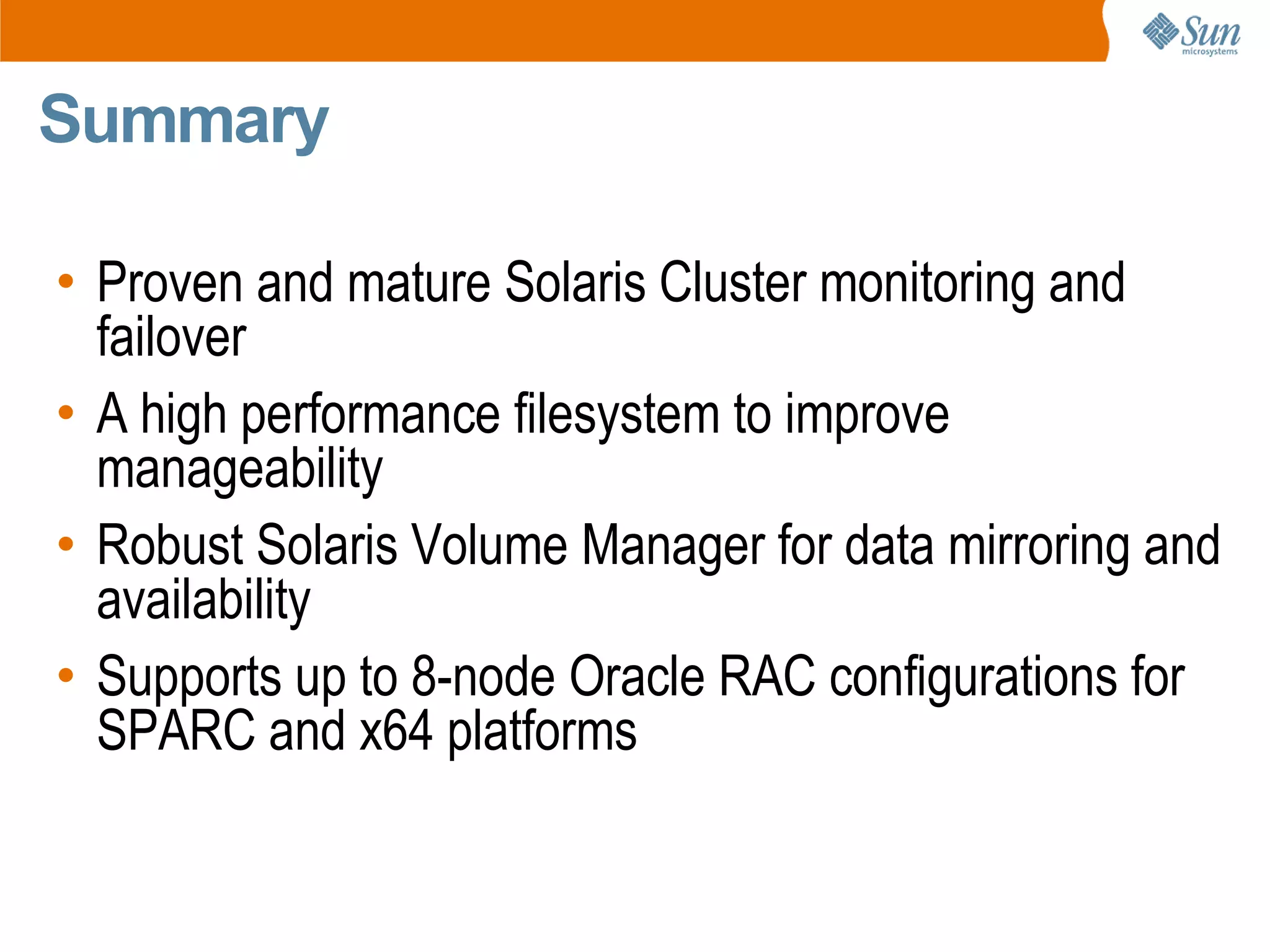 Summary

• Proven and mature Solaris Cluster monitoring and
  failover
• A high performance filesystem to improve
  manageability
• Robust Solaris Volume Manager for data mirroring and
  availability
• Supports up to 8-node Oracle RAC configurations for
  SPARC and x64 platforms
 