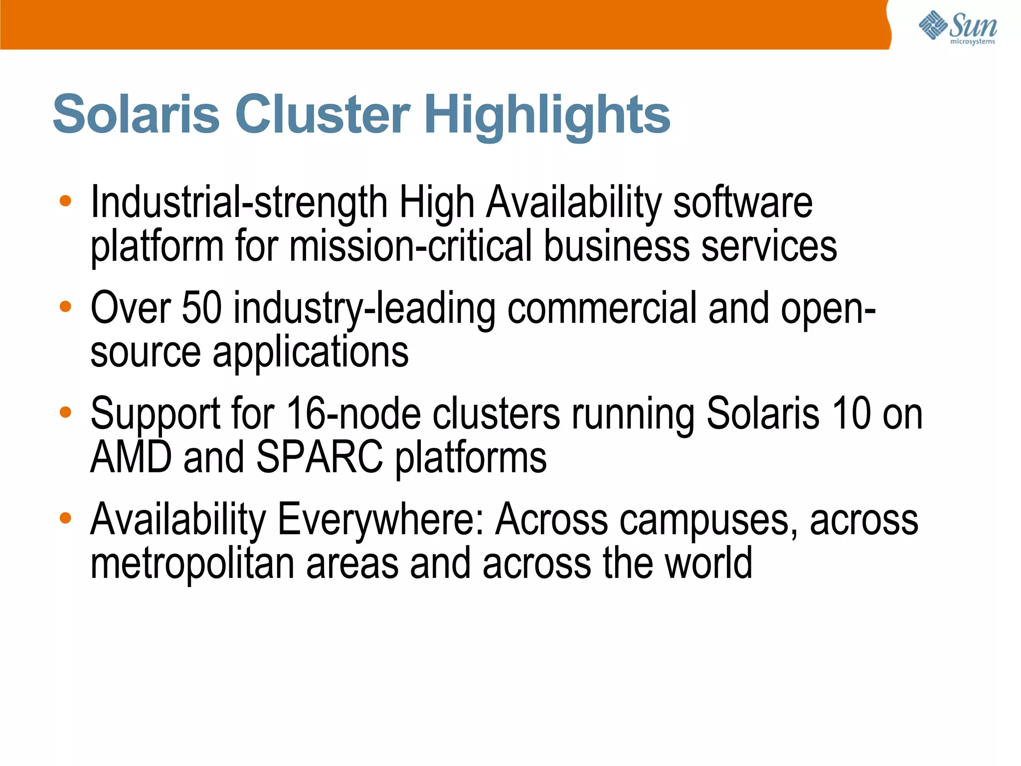 Solaris Cluster Highlights
• Industrial-strength High Availability software
  platform for mission-critical business services
• Over 50 industry-leading commercial and open-
  source applications
• Support for 16-node clusters running Solaris 10 on
  AMD and SPARC platforms
• Availability Everywhere: Across campuses, across
  metropolitan areas and across the world
 