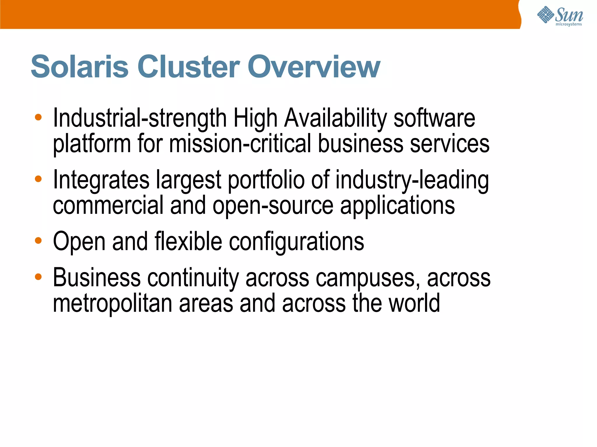 Solaris Cluster Overview
• Industrial-strength High Availability software
  platform for mission-critical business services
• Integrates largest portfolio of industry-leading
  commercial and open-source applications
• Open and flexible configurations
• Business continuity across campuses, across
  metropolitan areas and across the world
 