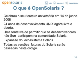O que é OpenSolaris ? Celebrou o seu terceiro aniversário em 14 de junho 2008 24 anos de desenvolvimento UNIX agora livre e aberta. Uma tentativa de permitir que os desenvolvedores não-Sun  participem na comunidade Solaris. Expansão do  ecossistema Solaris Todas as versões  futuras do Solaris serão baseadas neste código. 