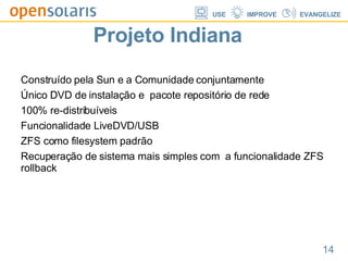 Projeto Indiana Construído pela Sun e a Comunidade conjuntamente  Único DVD de instalação e  pacote repositório de rede  100% re-distribuíveis Funcionalidade LiveDVD/USB ZFS como filesystem padrão Recuperação de sistema mais simples com  a funcionalidade ZFS rollback  