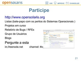 Participe http://www.opensolaris.org Listas (bate-papo com os peritos do Sistemas Operacionais ) Projetos em curso Relatório de Bugs / RFEs Grupo de Usuários Blogs Pergunte a esta  irc.freenode.net  channel: #opensolaris 