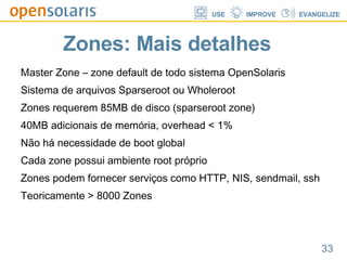 Zones: Mais detalhes Master Zone – zone default de todo sistema OpenSolaris Sistema de arquivos Sparseroot ou Wholeroot Zones requerem 85MB de disco (sparseroot zone) 40MB adicionais de memória, overhead < 1% Não há necessidade de boot global Cada zone possui ambiente root próprio Zones podem fornecer serviços como HTTP, NIS, sendmail, ssh Teoricamente > 8000 Zones 