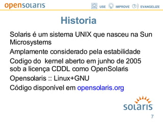 Historia Solaris é um sistema UNIX que nasceu na Sun Microsystems Amplamente considerado pela estabilidade Codigo do  kernel aberto em junho de 2005 sob a licença CDDL como OpenSolaris Opensolaris :: Linux+GNU Código disponível em  opensolaris.org 