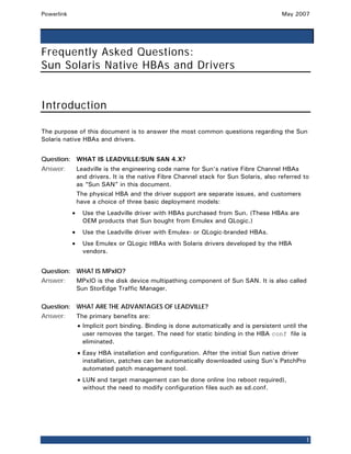 Powerlink                                                                                May 2007




Frequently Asked Questions:
Sun Solaris Native HBAs and Drivers


Introduction

The purpose of this document is to answer the most common questions regarding the Sun
Solaris native HBAs and drivers.


Question: WHAT IS LEADVILLE/SUN SAN 4.X?
Answer:         Leadville is the engineering code name for Sun’s native Fibre Channel HBAs
                and drivers. It is the native Fibre Channel stack for Sun Solaris, also referred to
                as “Sun SAN” in this document.
                The physical HBA and the driver support are separate issues, and customers
                have a choice of three basic deployment models:
            •     Use the Leadville driver with HBAs purchased from Sun. (These HBAs are
                  OEM products that Sun bought from Emulex and QLogic.)
            •     Use the Leadville driver with Emulex- or QLogic-branded HBAs.
            •     Use Emulex or QLogic HBAs with Solaris drivers developed by the HBA
                  vendors.


Question: WHAT IS MPxIO?
Answer:         MPxIO is the disk device multipathing component of Sun SAN. It is also called
                Sun StorEdge Traffic Manager.

Question: WHAT ARE THE ADVANTAGES OF LEADVILLE?
Answer:         The primary benefits are:
                • Implicit port binding. Binding is done automatically and is persistent until the
                  user removes the target. The need for static binding in the HBA conf file is
                  eliminated.
                • Easy HBA installation and configuration. After the initial Sun native driver
                  installation, patches can be automatically downloaded using Sun’s PatchPro
                  automated patch management tool.
                • LUN and target management can be done online (no reboot required),
                  without the need to modify configuration files such as sd.conf.




                                                                                                 1
 