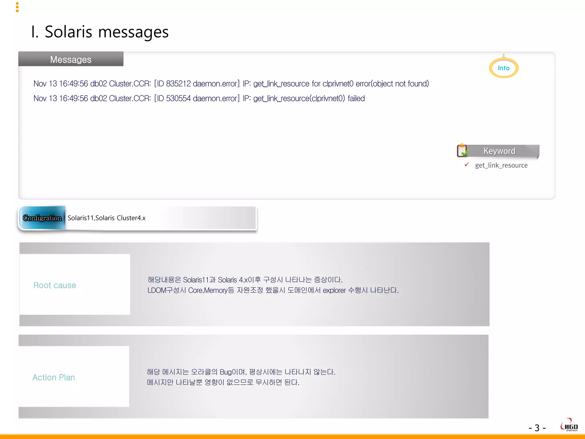 - 3 -
I. Solaris messages
Messages
Nov 13 16:49:56 db02 Cluster.CCR: [ID 835212 daemon.error] IP: get_link_resource for clprivnet0 error(object not found)
Nov 13 16:49:56 db02 Cluster.CCR: [ID 530554 daemon.error] IP: get_link_resource(clprivnet0) failed
해당내용은 Solaris11과 Solaris 4.x이후 구성시 나타나는 증상이다.
LDOM구성시 Core,Memory등 자원조정 했을시 도메인에서 explorer 수행시 나타난다.
Root cause
해당 메시지는 오라클의 Bug이며, 평상시에는 나타나지 않는다.
메시지만 나타날뿐 영향이 없으므로 무시하면 된다.
Action Plan
Solaris11,Solaris Cluster4.x
 