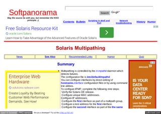 Softpanorama 
May the source be with you, but remember the KISS 
principle ;-) 
Search 
Contents Bulletin Scripting in shell and 
Perl 
Network 
troubleshooting History Humor 
Free Solaris Resource Kit 
oracle.com/Solaris 
Learn How to Take Advantage of the Advanced Features of Oracle Solaris 
Solaris Multipathing 
News See Also Recommended Links Humor Quiz 
Summary 
Multipathing is controlled by the in.mpathd daemon which 
detects failures. 
The configuration file is /etc/default/mpathd 
You can configure interfaces by direct editing of 
hostname.interface configuration files or by using command 
line utilities. 
To configure IPMP, complete the following nine steps: 
1. Verify the Solaris OE release. 
2. Configure unique MAC addresses. 
3. Configure IP addresses. 
4. Configure the first interface as part of a multipath group. 
5. Configure a test address for the first interface. 
6. Configure the second interface as part of the the same 
Enterprise Web 
Hardware 
solutions.radware.com 
Create Loyalty By Beating 
Customer Web Performance 
Demands. See How! 
open in browser PRO version Are you a developer? Try out the HTML to PDF API pdfcrowd.com 
 