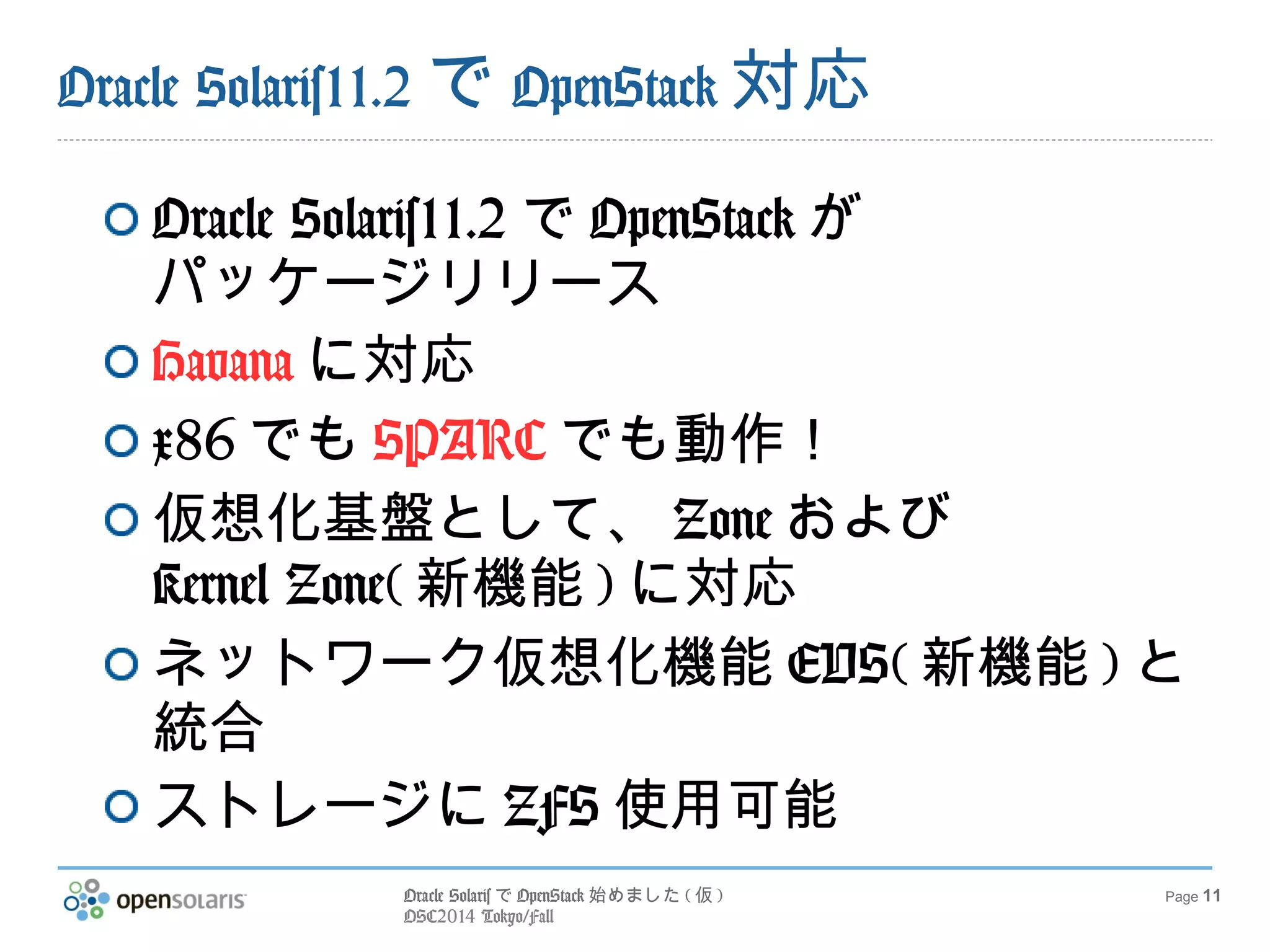 Oracle SolarisでOpenStack始めました(仮) 
OSC2014 Tokyo/Fall 
Page 11 
Oracle Solaris11.2でOpenStack対応 
Oracle Solaris11.2でOpenStackが 
パッケージリリース 
Havanaに対応 
x86でもSPARCでも動作！ 
仮想化基盤として、Zoneおよび 
Kernel Zone(新機能)に対応 
ネットワーク仮想化機能EVS(新機能)と 
統合 
ストレージにZFS使用可能 
 