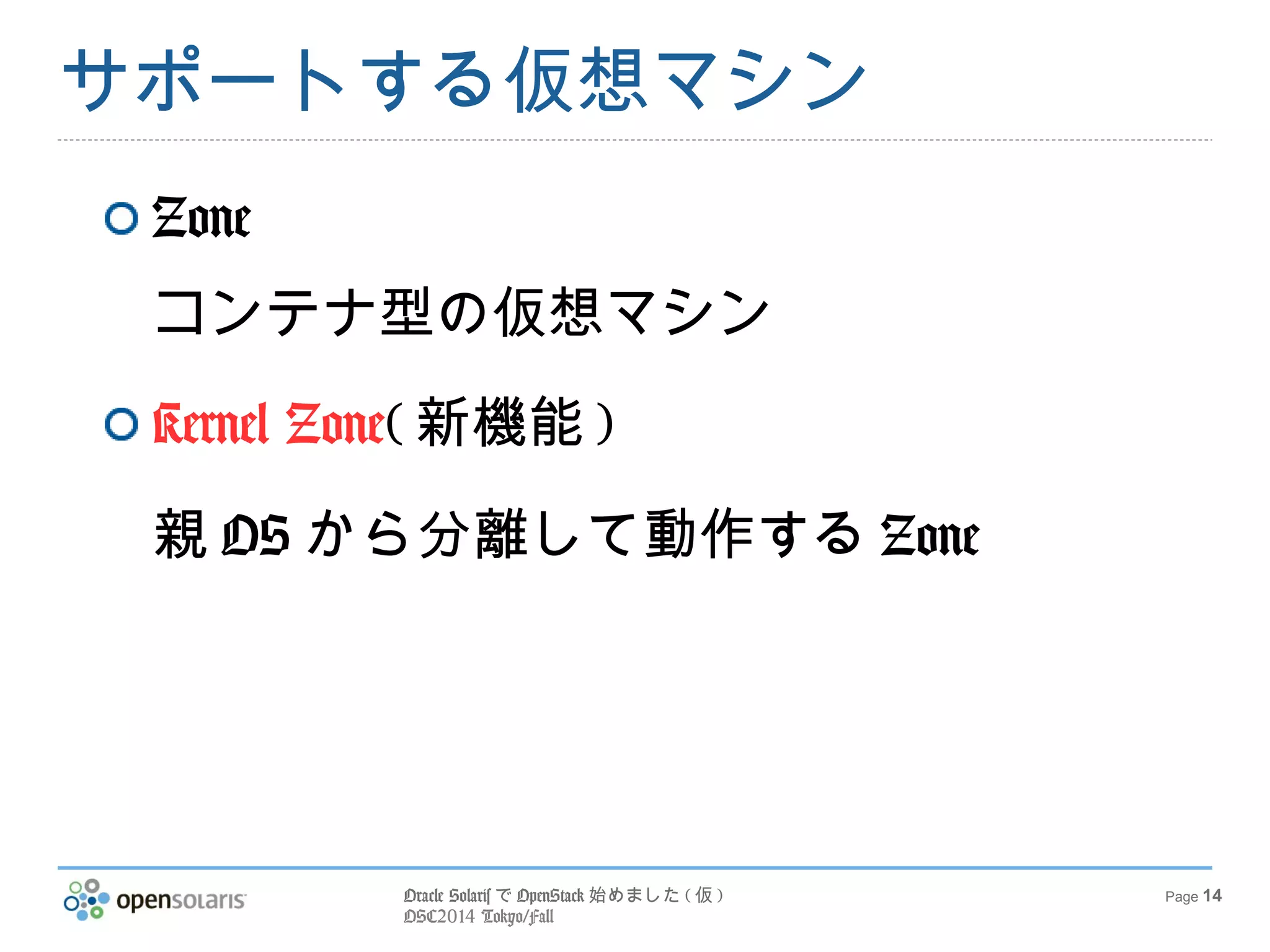 Oracle SolarisでOpenStack始めました(仮) 
OSC2014 Tokyo/Fall 
Page 14 
サポートする仮想マシン 
Zone 
コンテナ型の仮想マシン 
Kernel Zone(新機能) 
親OSから分離して動作するZone 
 