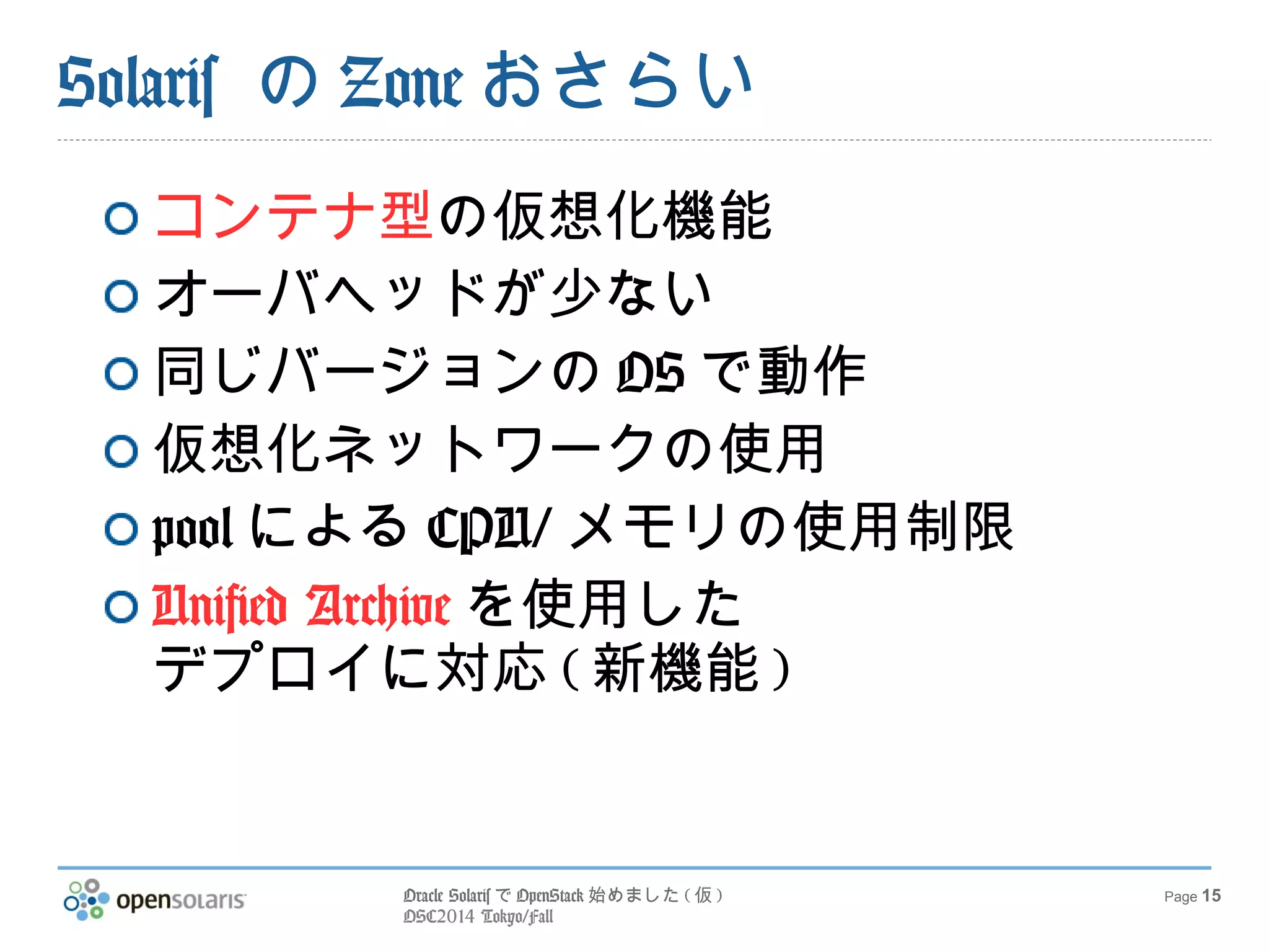 Oracle SolarisでOpenStack始めました(仮) 
OSC2014 Tokyo/Fall 
Page 15 
Solaris のZoneおさらい 
コンテナ型の仮想化機能 
オーバヘッドが少ない 
同じバージョンのOSで動作 
仮想化ネットワークの使用 
poolによるCPU/メモリの使用制限 
Unified Archiveを使用した 
デプロイに対応(新機能) 
 