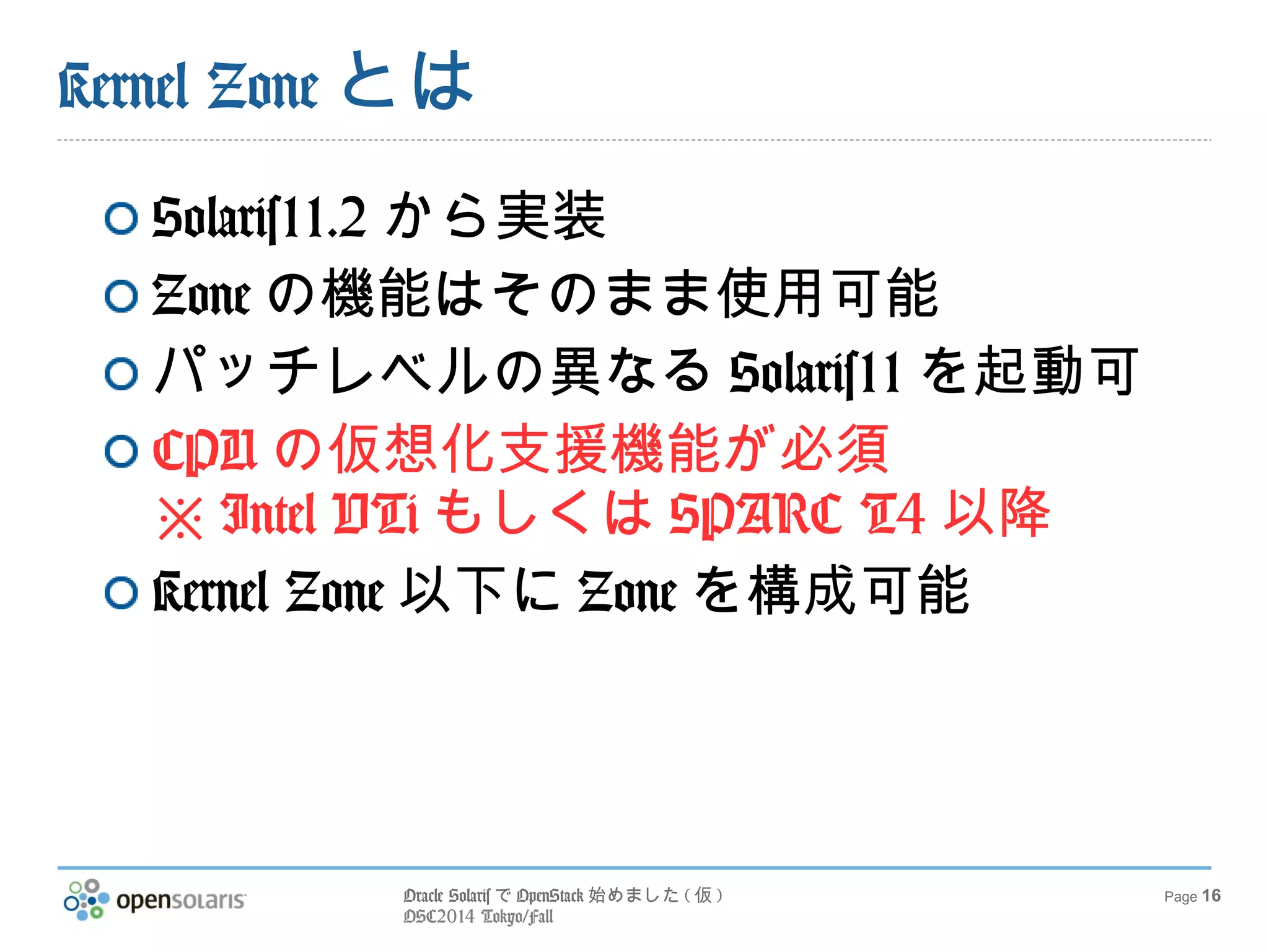 Oracle SolarisでOpenStack始めました(仮) 
OSC2014 Tokyo/Fall 
Page 16 
Kernel Zoneとは 
Solaris11.2から実装 
Zoneの機能はそのまま使用可能 
パッチレベルの異なるSolaris11を起動可 
CPUの仮想化支援機能が必須 
※Intel VTiもしくはSPARC T4以降 
Kernel Zone以下にZoneを構成可能 
 