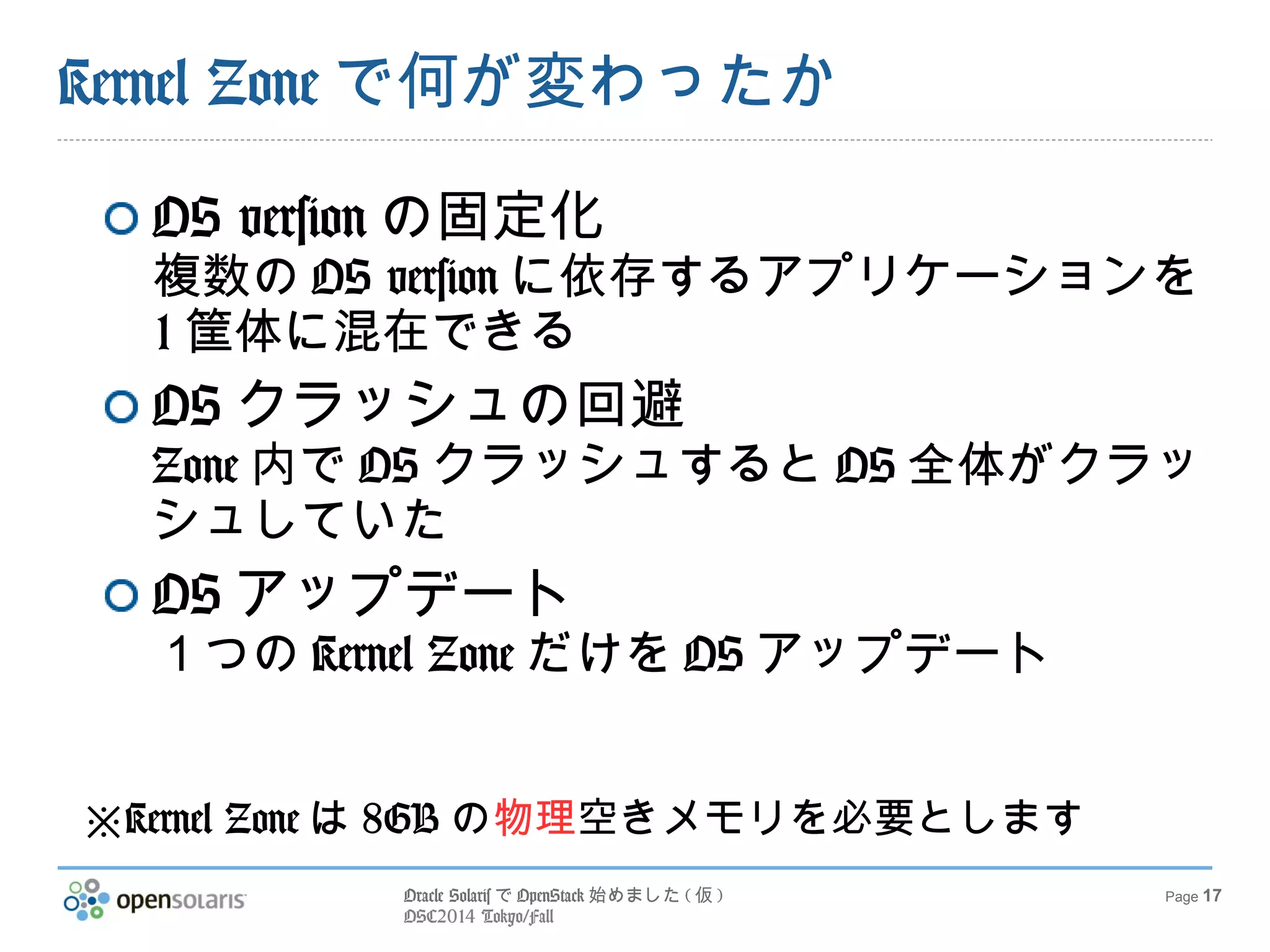 Oracle SolarisでOpenStack始めました(仮) 
OSC2014 Tokyo/Fall 
Page 17 
Kernel Zoneで何が変わったか 
OS versionの固定化 
複数のOS versionに依存するアプリケーション 
を1筐体に混在できる 
OSクラッシュの回避 
Zone内でOSクラッシュするとOS全体がク 
ラッシュしていた 
OSアップデート 
１つのKernel ZoneだけをOSアップデート 
※Kernel Zoneは8GBの物理空きメモリを必要とします 
 