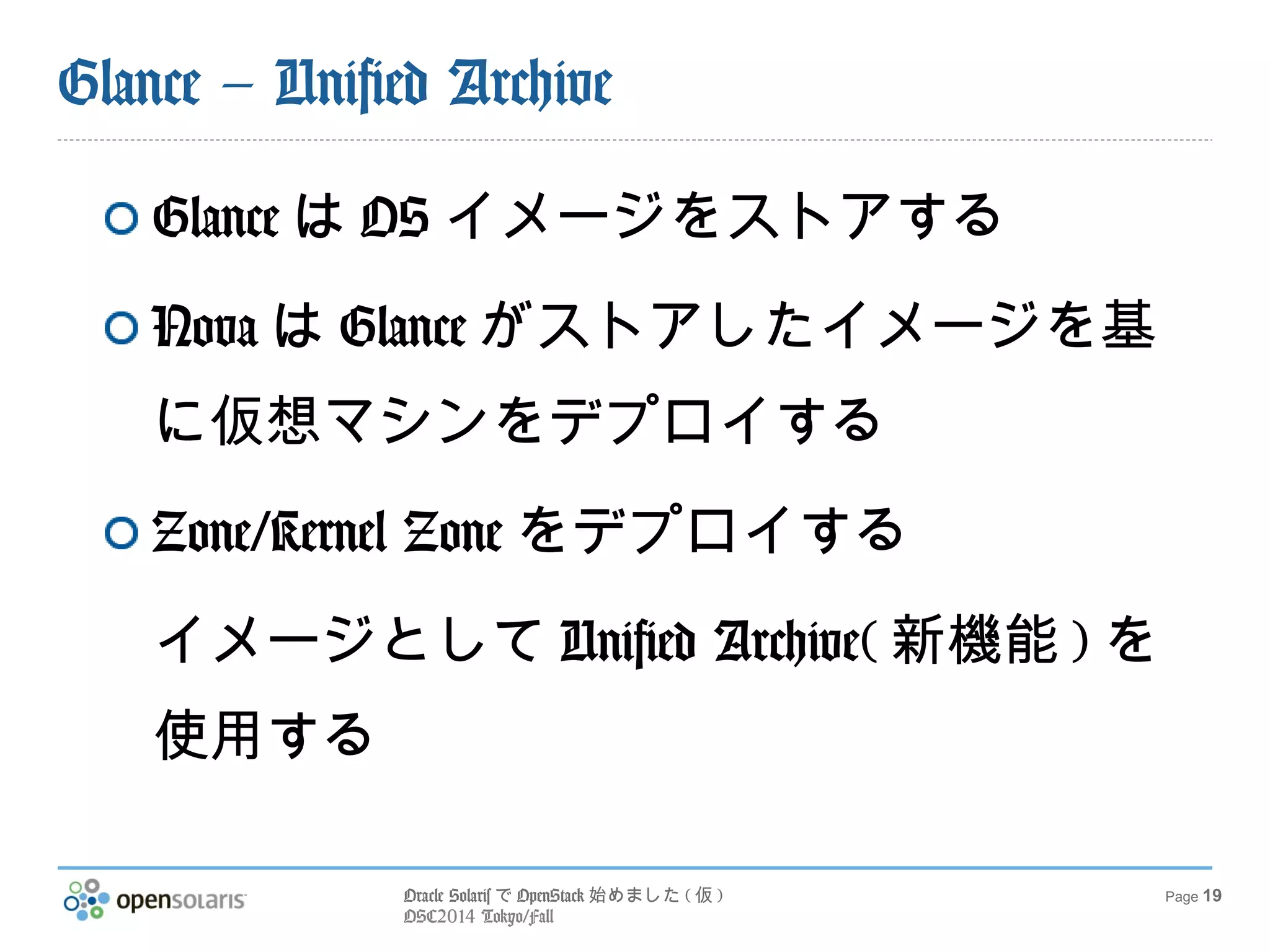 Oracle SolarisでOpenStack始めました(仮) 
OSC2014 Tokyo/Fall 
Page 19 
Glance – Unified Archive 
GlanceはOSイメージをストアする 
NovaはGlanceがストアしたイメージを 
基に仮想マシンをデプロイする 
Zone/Kernel Zoneをデプロイする 
イメージとしてUnified Archive(新機能) 
を使用する 
 
