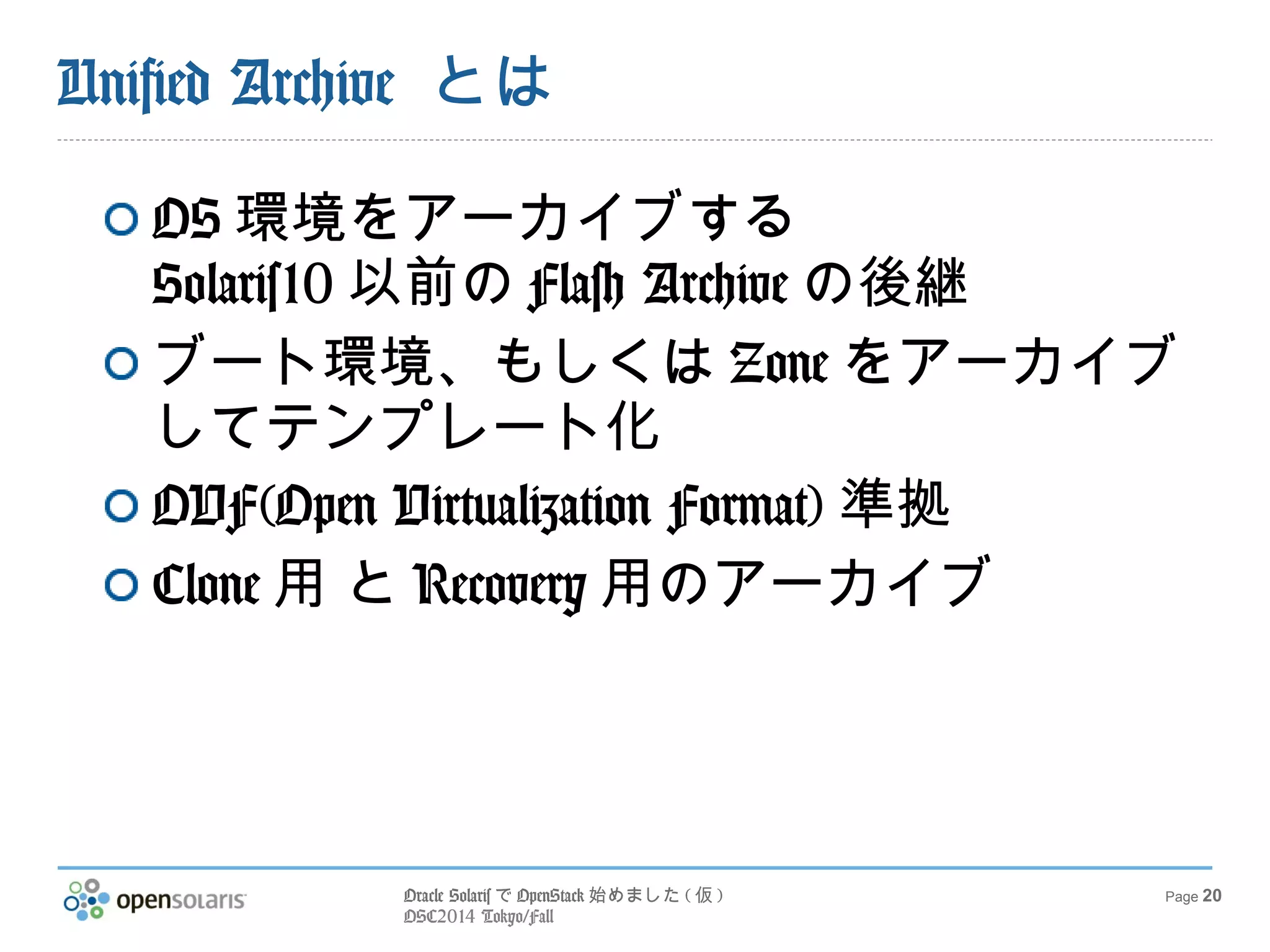 Oracle SolarisでOpenStack始めました(仮) 
OSC2014 Tokyo/Fall 
Page 20 
Unified Archive とは 
OS環境をアーカイブする 
Solaris10以前のFlash Archiveの後継 
ブート環境、もしくはZoneをアーカイブ 
してテンプレート化 
OVF(Open Virtualization Format) 準拠 
Clone用 とRecovery用のアーカイブ 
 