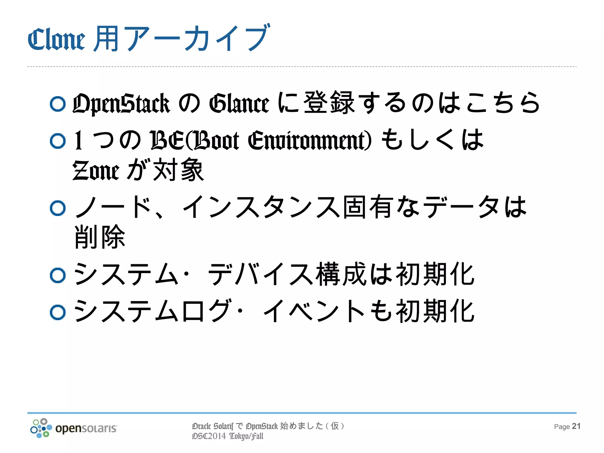 Oracle SolarisでOpenStack始めました(仮) 
OSC2014 Tokyo/Fall 
Page 21 
Clone用アーカイブ 
OpenStackのGlanceに登録するのはこ 
ちら 
1つのBE(Boot Environment)もしくは 
Zoneが対象 
ノード、インスタンス固有なデータは 
削除 
システム・デバイス構成は初期化 
システムログ・イベントも初期化 
 