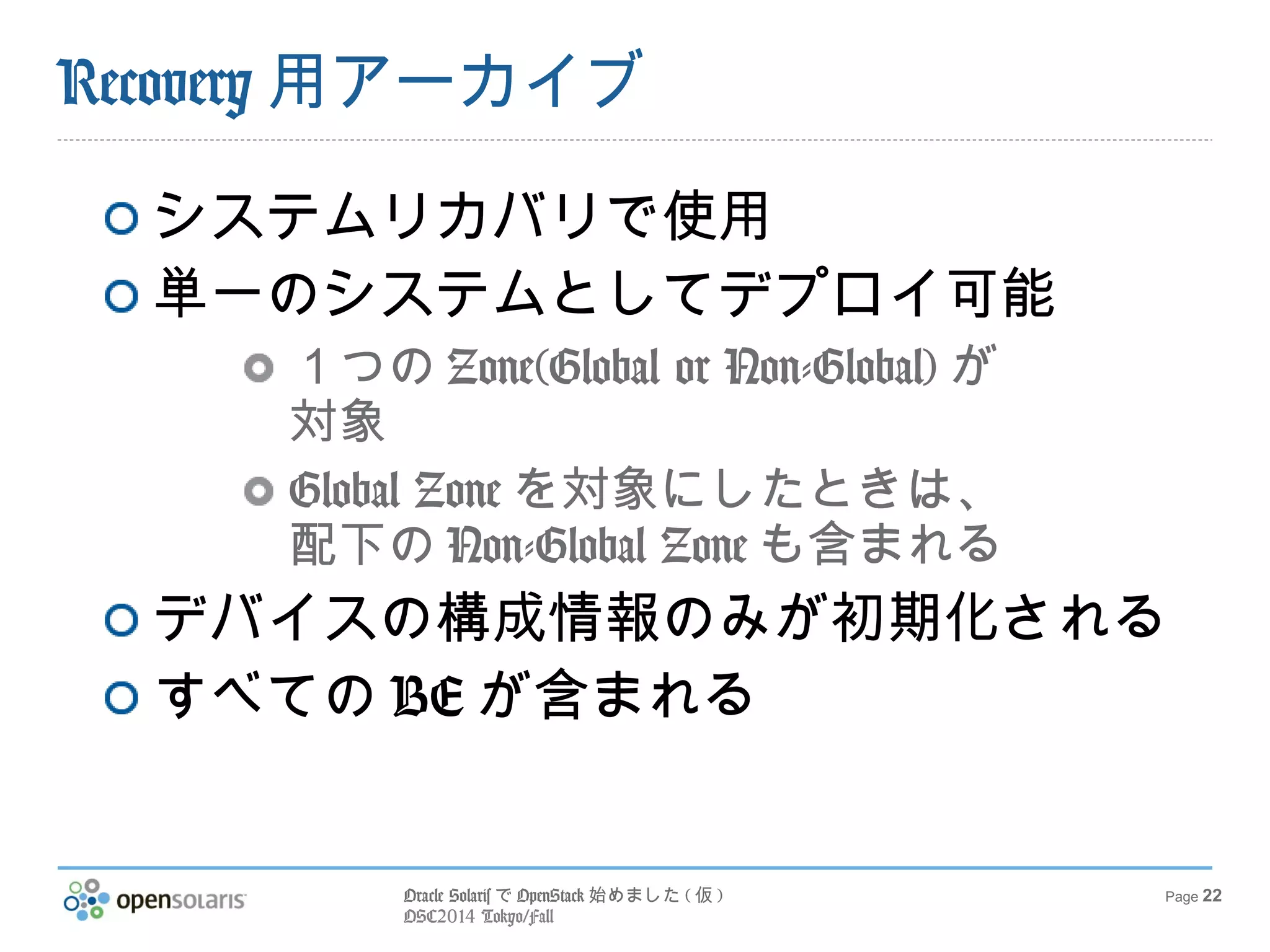 Oracle SolarisでOpenStack始めました(仮) 
OSC2014 Tokyo/Fall 
Page 22 
Recovery用アーカイブ 
システムリカバリで使用 
単一のシステムとしてデプロイ可能 
１つのZone(Global or Non-Global)が 
対象 
Global Zoneを対象にしたときは、 
配下のNon-Global Zoneも含まれる 
デバイスの構成情報のみが初期化される 
すべてのBEが含まれる 
 