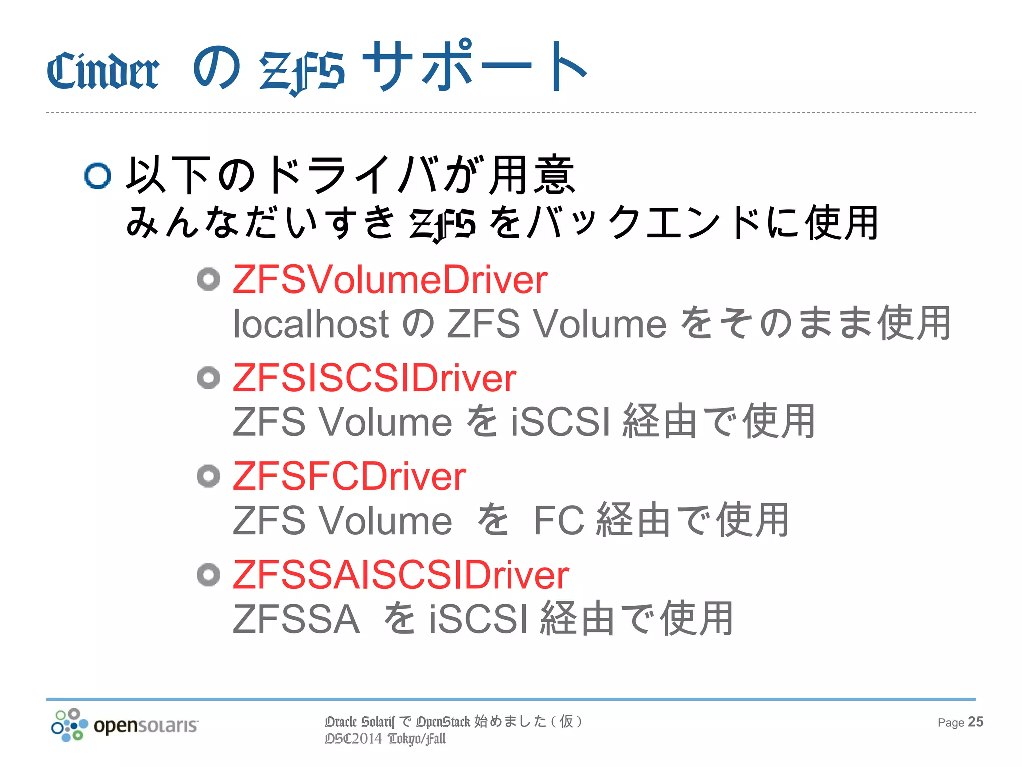 Oracle SolarisでOpenStack始めました(仮) 
OSC2014 Tokyo/Fall 
Page 25 
Cinder のZFSサポート 
以下のドライバが用意 
みんなだいすきZFSをバックエンドに使用 
ZFSVolumeDriver 
localhostのZFS Volumeをそのまま使用 
ZFSISCSIDriver 
ZFS VolumeをiSCSI経由で使用 
ZFSFCDriver 
ZFS Volume を FC経由で使用 
ZFSSAISCSIDriver 
ZFSSA をiSCSI経由で使用 
 