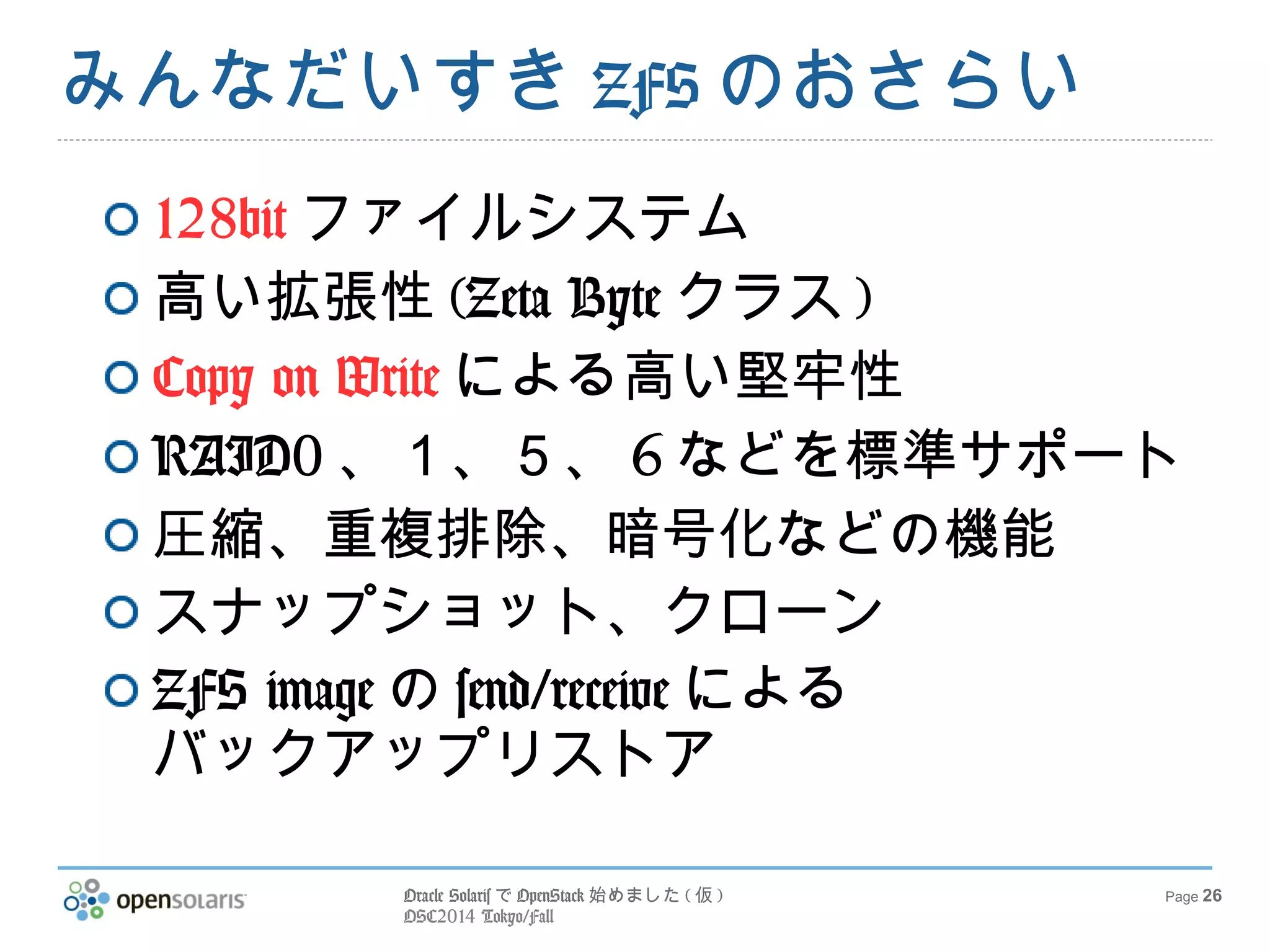 Oracle SolarisでOpenStack始めました(仮) 
OSC2014 Tokyo/Fall 
Page 26 
みんなだいすきZFSのおさらい 
128bitファイルシステム 
高い拡張性(Zeta Byteクラス) 
Copy on Writeによる高い堅牢性 
RAID0、１、５、6などを標準サポート 
圧縮、重複排除、暗号化などの機能 
スナップショット、クローン 
ZFS imageのsend/receiveによる 
バックアップリストア 
 