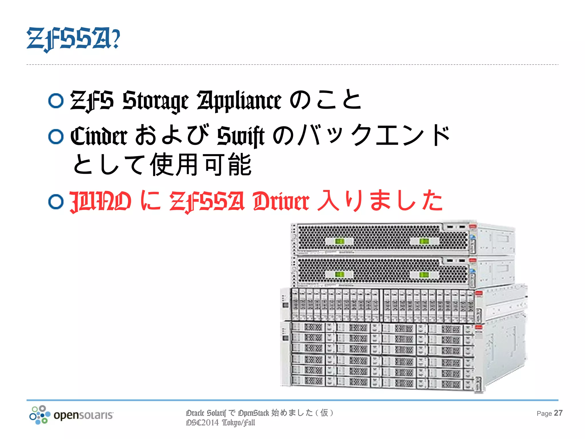 Oracle SolarisでOpenStack始めました(仮) 
OSC2014 Tokyo/Fall 
Page 27 
ZFSSA? 
ZFS Storage Applianceのこと 
CinderおよびSwiftのバックエンド 
として使用可能 
JUNOにZFSSA Driver入りました 
 