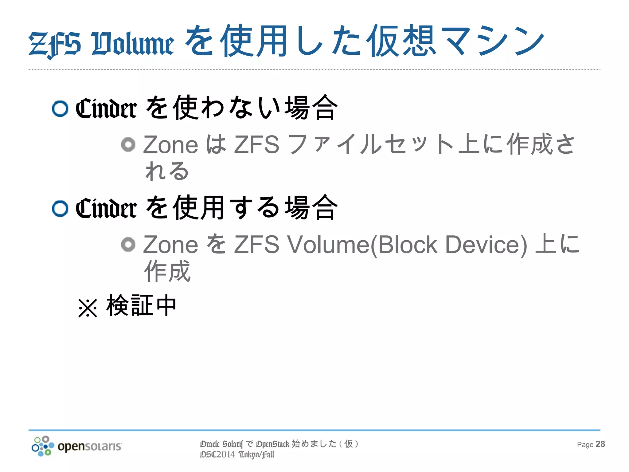 ZFS Volumeを使用した仮想マシン 
Oracle SolarisでOpenStack始めました(仮) 
OSC2014 Tokyo/Fall 
Page 28 
Cinderを使わない場合 
ZoneはZFSファイルセット上に作成さ 
れる 
Cinderを使用する場合 
ZoneをZFS Volume(Block Device)上に 
作成 
※検証中 
 