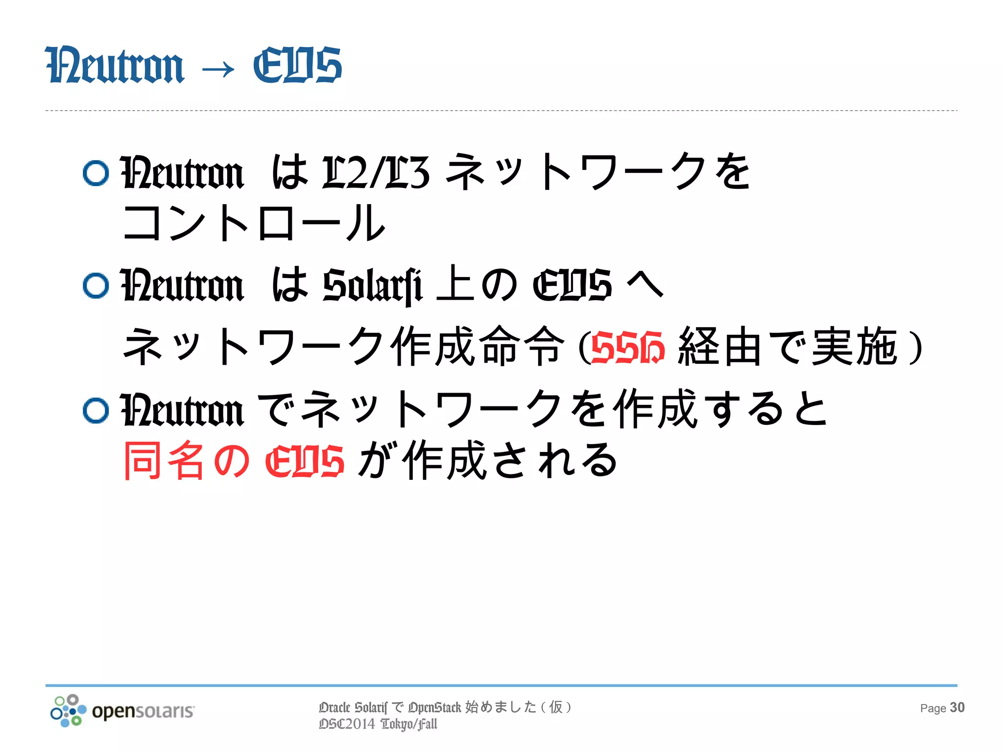 Oracle SolarisでOpenStack始めました(仮) 
OSC2014 Tokyo/Fall 
Page 30 
Neutron → EVS 
Neutron はL2/L3ネットワークを 
コントロール 
Neutron はSolarsi上のEVSへ 
ネットワーク作成命令(SSH経由で実施) 
Neutronでネットワークを作成すると 
同名のEVSが作成される 
 
