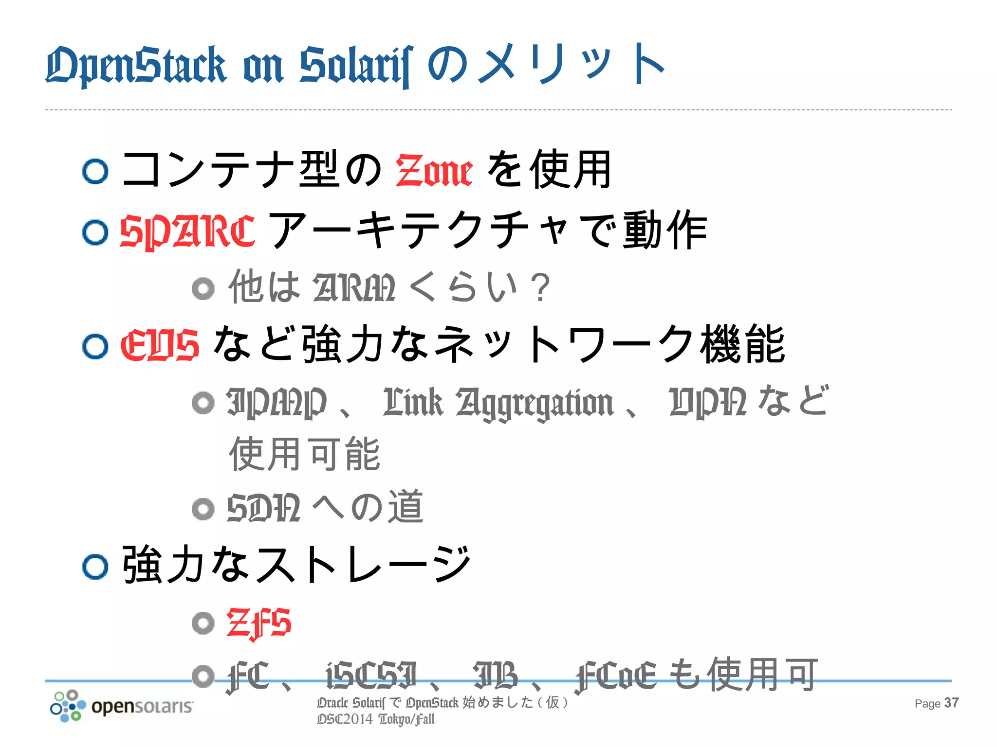 Oracle SolarisでOpenStack始めました(仮) 
OSC2014 Tokyo/Fall 
Page 37 
OpenStack on Solarisの課題 
最新版への追従 
OpenStack メインラインへのcommit 
EVS、ZFSなどへのAPI 
現在はSSHなど使用 
細かいリソース制御 
現在はCPU単位だが、Zoneは％単位で 
も可能 
 