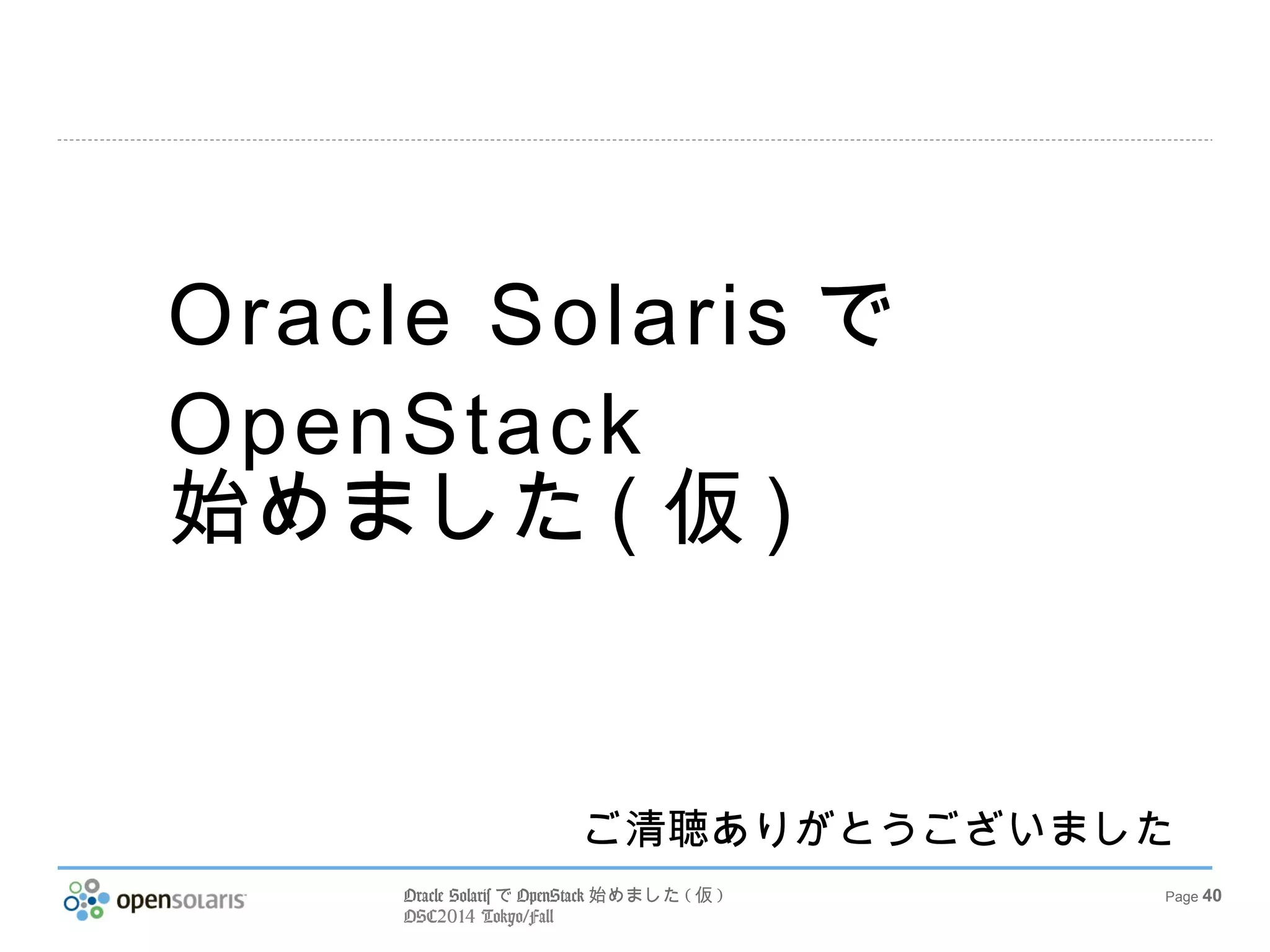 Oracle SolarisでOpenStack始めました(仮) 
OSC2014 Tokyo/Fall 
Page 40 
参考文献 
OpenStack Cloud Management 
http://www.oracle.com/technetwork/server-storage/ 
solaris11/technologies/openstack-2135773.html 
Getting Started with OpenStack on Oracle 
Solaris 11.2 
http://www.oracle.com/technetwork/articles/servers-storage-admin/getting-started- 
openstack-os11-2-2195380.html 
Oracle Solaris 11.2 での OpenStack のインス 
トールと構成 
http://docs.oracle.com/cd/E56342_01/html/E56871/docinfo.html 
Oralce Solaris 11.2 Open Beta 紹介資料 
http://www.slideshare.net/SolarisJP/oralce-solaris-112-open-beta 
