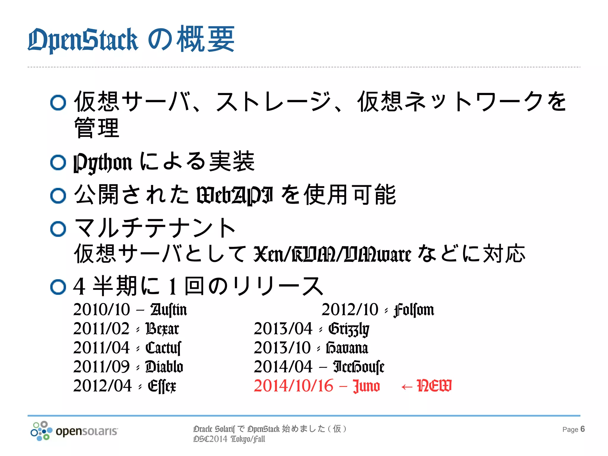 Oracle SolarisでOpenStack始めました(仮) 
OSC2014 Tokyo/Fall 
Page 6 
OpenStackの概要 
仮想サーバ、ストレージ、仮想ネットワークを 
管理 
Pythonによる実装 
公開されたWebAPIを使用可能 
マルチテナント 
仮想サーバとしてXen/KVM/VMwareなどに対応 
4半期に1回のリリース 
2010/10 – Austin 2012/10 - Folsom 
2011/02 - Bexar 2013/04 - Grizzly 
2011/04 - Cactus 2013/10 - Havana 
2011/09 - Diablo 2014/04 – IceHouse 
2012/04 - Essex 2014/10/16 – Juno 　← NEW 
 
