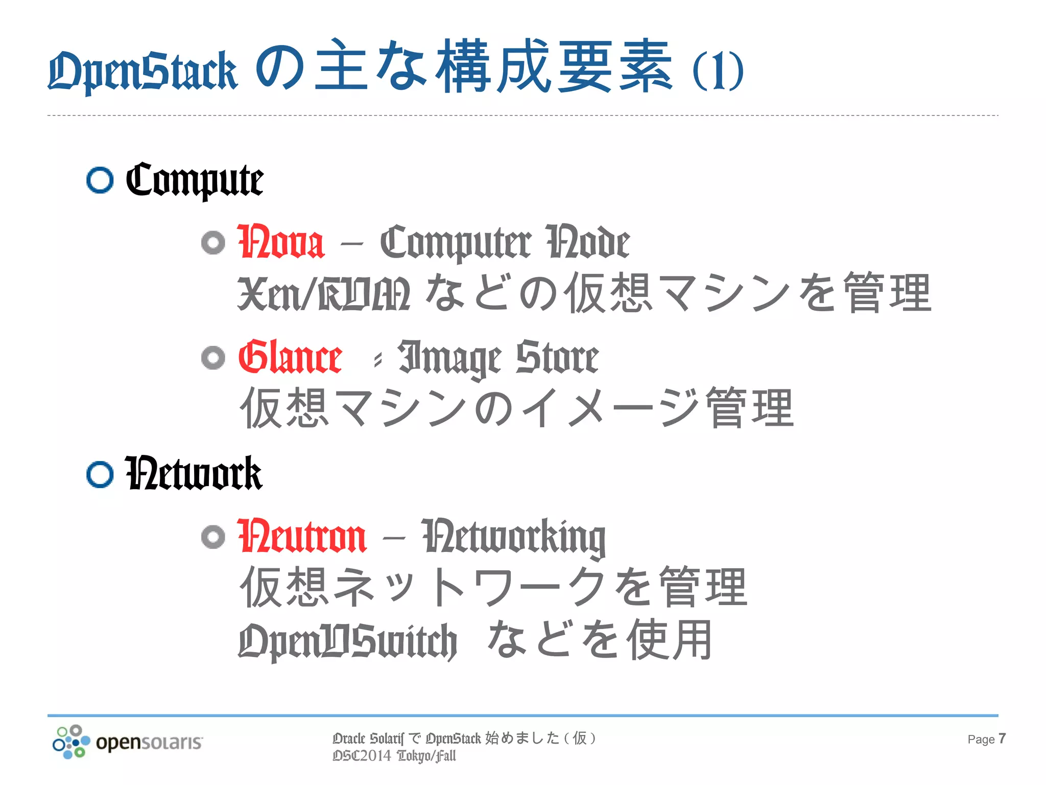 Oracle SolarisでOpenStack始めました(仮) 
OSC2014 Tokyo/Fall 
Page 7 
OpenStackの主な構成要素(1) 
Compute 
Nova – Computer Node 
Xen/KVMなどの仮想マシンを管理 
Glance - Image Store 
仮想マシンのイメージ管理 
Network 
Neutron – Networking 
仮想ネットワークを管理 
OpenVSwitch などを使用 
 