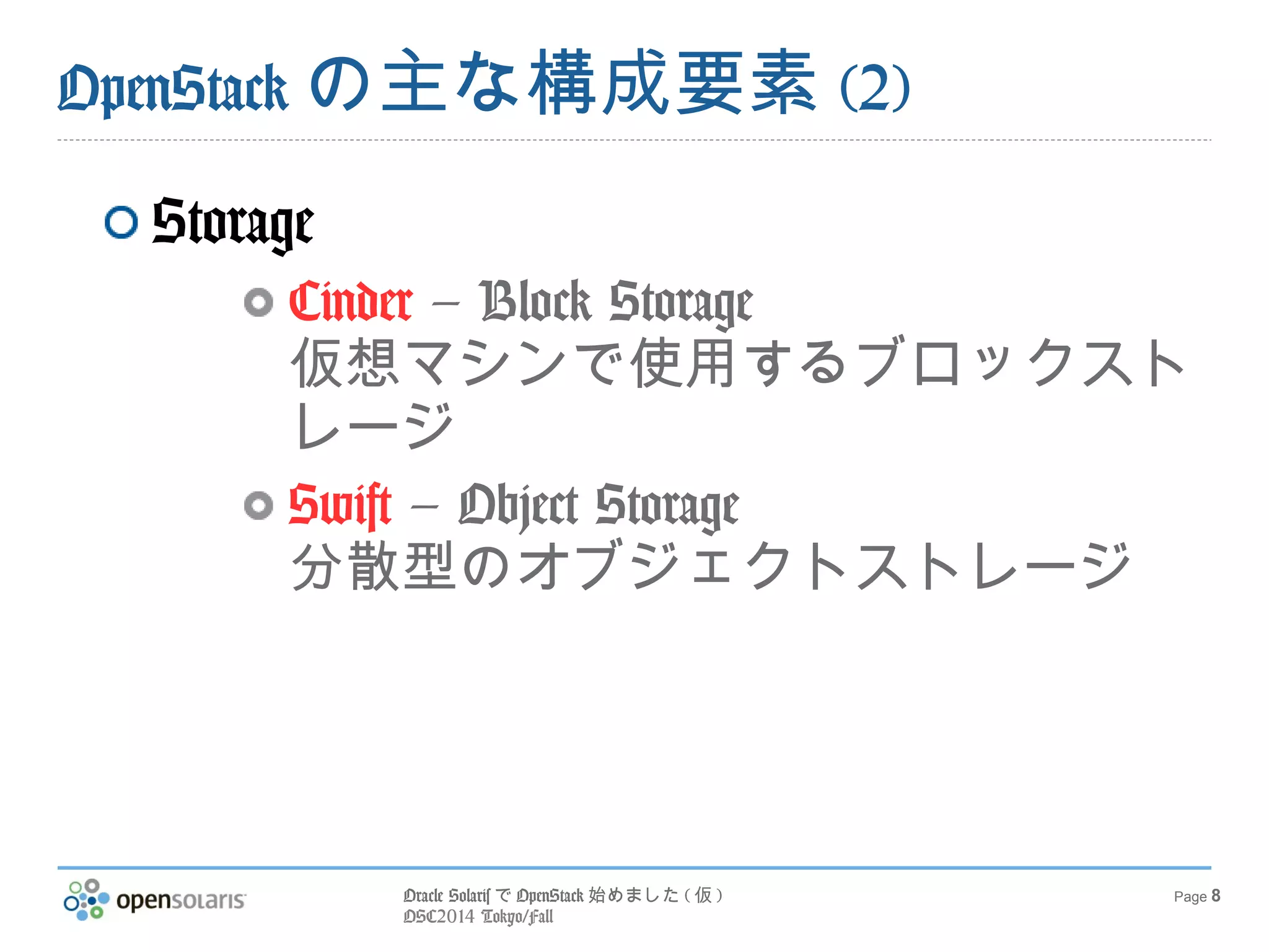 Oracle SolarisでOpenStack始めました(仮) 
OSC2014 Tokyo/Fall 
Page 8 
OpenStackの主な構成要素(2) 
Storage 
Cinder – Block Storage 
仮想マシンで使用するブロックスト 
レージ 
Swift – Object Storage 
分散型のオブジェクトストレージ 
 