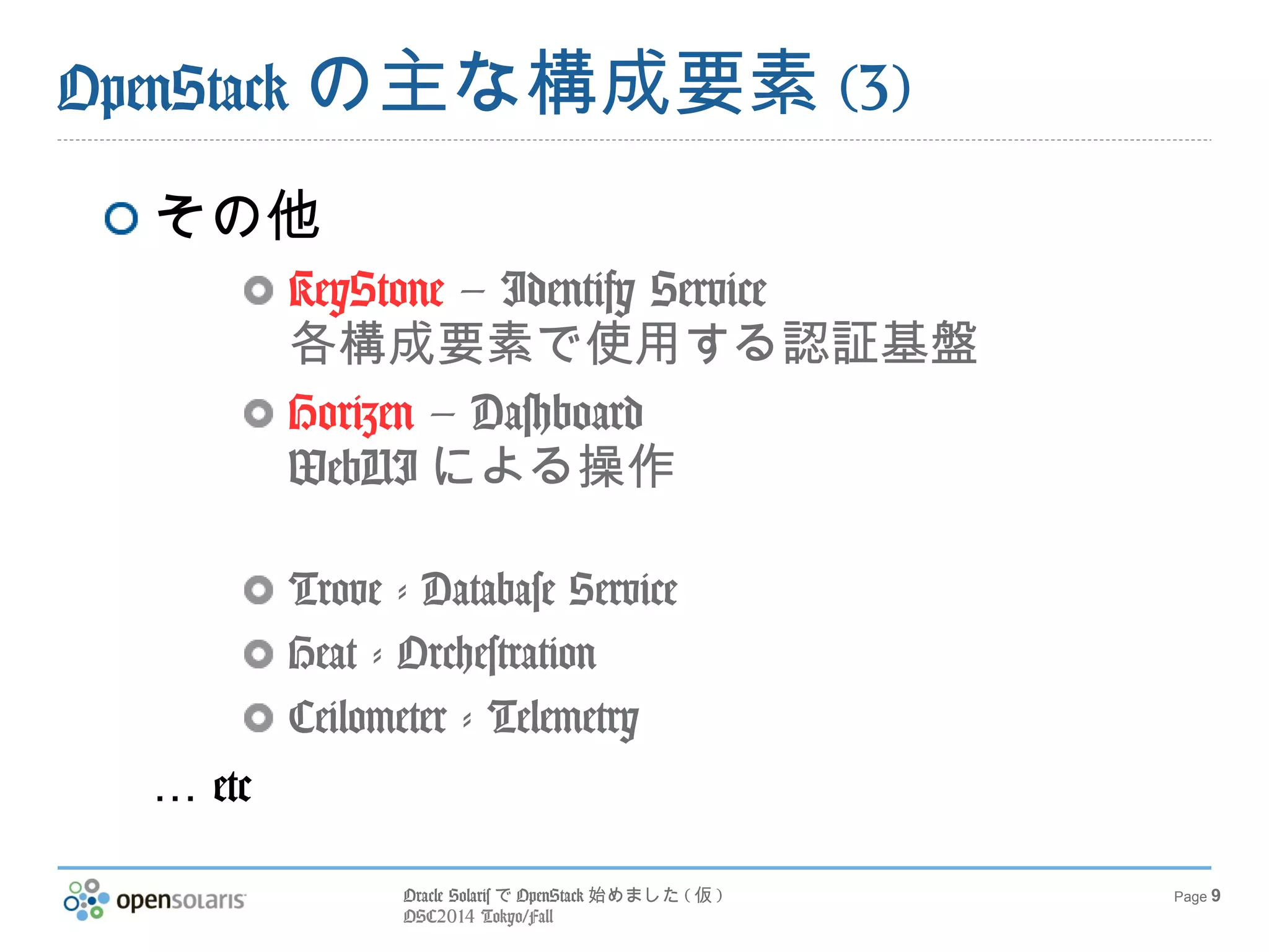 Oracle SolarisでOpenStack始めました(仮) 
OSC2014 Tokyo/Fall 
Page 9 
OpenStackの主な構成要素(3) 
その他 
KeyStone – Identify Service 
各構成要素で使用する認証基盤 
Horizen – Dashboard 
WebUIによる操作 
Trove - Database Service 
Heat - Orchestration 
Ceilometer - Telemetry 
… etc 
 