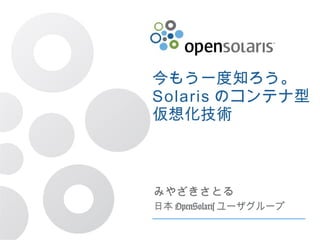 今もう一度知ろう。
Solaris のコンテナ型
仮想化技術
みやざきさとる
日本 OpenSolaris ユーザグループ
 