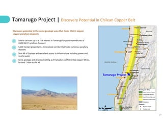 21
Tamarugo Project | Discovery Potential in Chilean Copper Belt
Solaris can earn up to a 75% interest in Tamarugo for gross expenditures of
US$5.5M / 5-yrs from Freeport
5,100 hectare property in a mineralized corridor that hosts numerous porphyry
deposits
5km NE of Copiapo with excellent access to infrastructure including power and
nearby water
Same geologic and structural setting as El Salvador and Potrerillos Copper Mines,
located ~50km to the NE
Discovery potential in the same geologic area that hosts Chile’s largest
copper porphyry deposits
 