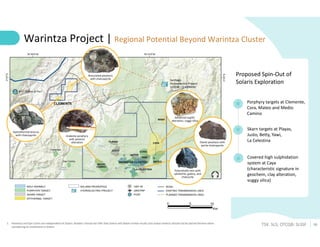 16
TSX: SLS; OTCQB: SLSSF
Warintza Project | Regional Potential Beyond Warintza Cluster
1. Panantza and San Carlos are independent of Solaris. Readers should not infer that Solaris will obtain similar results and undue reliance should not be placed thereon when
considering an investment in Solaris
Proposed Spin-Out of
Solaris Exploration
Covered high sulphidation
system at Caya
(characteristic signature in
geochem, clay alteration,
vuggy silica)
Porphyry targets at Clemente,
Cora, Mateo and Medio
Camino
Skarn targets at Playas,
Justo, Betty, Yawi,
La Celestina
Hydrothermal breccia
with chalcopyrite Andesite porphyry
with potassic
alteration Dacite porphyry with
pyrite-chalcopyrite
Polymetallic vein with
sphalerite, galena, and
chalcocite
Advanced argillic
alteration, vuggy silica
Brecciated porphyry
with chalcopyrite
 