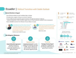 8
TSX: SLS; OTCQB: SLSSF
Ecuador | Political Transition with Stable Outlook
1. Fraser Institute Annual Survey of Mining Companies 2022
2. See Company press release dated Dec 22, 2022
2.85%
4.65%
6.86%
8.40%
11.10%
13.34%
103.00%
Ecuador
Brazil
Mexico
Peru
Chile
Colombia
Argentina
Low Inflation
69 61 60
21
Ecuador Peru Chile DRC
Mining Investment
Attractiveness Index¹
45
(2015)
General Elections in August
“In the medium term, Ecuador could turn into a major
mineral exporting country, such as Peru and Chile”
“I would like to congratulate and thank those visiting
us from abroad, for their presence supports start-ups
born from the communication between companies
and communities, as in the case of Solaris in the
province of Morona Santiago”
Guillermo Lasso, President of Ecuador
Run-off election between top two candidates likely in October
All viable parties recognize mining as an economic imperative
Correa’s UNES party best positioned, gained momentum through local elections in February
– opened mining sector in 2014, consistent support since incl. recent statements calling for further development
Recent US$300M investment from Wheaton Precious Metals in Ecuador
U.S Dollar-based
economy
Risk Mitigation Milestones
Permitting
“Strategic Priority Project”
designation, completion of
permitting in 2024 based on
government’s timeline
Regulatory & Tax
Investment Contract² provides
stability of mining law and taxes
to 2066, reduces effective tax
rate to 37.0% vs Chile 46.5%,
Peru 48.5%, Argentina 63.0%
Social
Impact & Benefits Agreement
provides certainty of
community support for
responsible advancement of
Warintza Project
Lowest capex
intensity in region
Fastest permitting
timelines
Lowest effective
tax rates
“Natural resources are a great opportunity”
“Where does the funding come from to support
social spending? Natural resource extraction”
“You cannot say no to oil or mining because
development is necessary to lift the country
out of poverty”
Rafael Correa, UNES
 