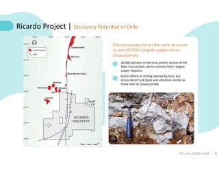 22
TSX: SLS; OTCQB: SLSSF
16,000 hectares in the most prolific section of the
West Fissure fault, which controls Chile’s largest
copper deposits
Earlier efforts at drilling stymied by fault, but
encountered rock types and alteration similar to
those seen at Chuquicamata
Ricardo Project | Discovery Potential in Chile
Discovery potential on the same structure
as one of Chile’s largest copper mines,
Chuquicamata
 
