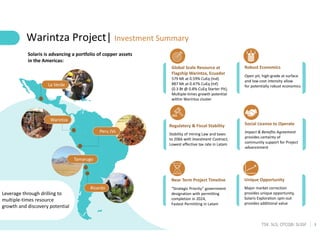 3
TSX: SLS; OTCQB: SLSSF
Tamarugo
Ricardo
La Verde
Warintza
Peru JVs
Leverage through drilling to
multiple-times resource
growth and discovery potential
Global Scale Resource at
Flagship Warintza, Ecuador
579 Mt at 0.59% CuEq (Ind)
887 Mt at 0.47% CuEq (Inf)
(0.3 Bt @ 0.8% CuEq Starter Pit),
Multiple-times growth potential
within Warintza cluster
Robust Economics
Open pit, high-grade at surface
and low-cost intensity allow
for potentially robust economics
Warintza Project| Investment Summary
Regulatory & Fiscal Stability
Stability of mining Law and taxes
to 2066 with Investment Contract,
Lowest effective tax rate in Latam
Social License to Operate
Impact & Benefits Agreement
provides certainty of
community support for Project
advancement
Near Term Project Timeline
“Strategic Priority” government
designation with permitting
completion in 2024,
Fastest Permitting in Latam
Unique Opportunity
Major market correction
provides unique opportunity,
Solaris Exploration spin-out
provides additional value
Solaris is advancing a portfolio of copper assets
in the Americas:
 