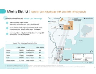 12
Mining District | Natural Cost Advantage with Excellent Infrastructure
268km2 property, 100%-owned;
40km north of Mirador mine (US$1.4B / 20 Mtpa),
Access road to nearby highway connecting Pacific ports,
transmission lines, airport, skilled labour, fresh water
Access to grid power (hydroelectric), adjacent Santiago G8
development (US$4B / 3,600MW)
Primary Infrastructure: Natural Cost Advantage
Ecuador Cost Advantage Relative to Chile¹
Capex Savings Opex Savings
Access $100M Low Elevation 6%
Power $200M Hydro Power 8%
Water $750M Fresh Water 6%
Ports $300M Labour Costs 5%
Capex Savings $1,350M Opex Savings 25%
1. Mine Cost Survey 2020. Actual results may vary, and undue reliance should not be placed on Solaris being able to achieve capex and cost savings
2. Adjacent Properties and infrastructure are independent of Solaris. Readers should not infer that Solaris will obtain similar results to adjacent properties and undue reliance should not be placed thereon
when considering an investment in Solaris
 