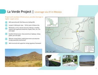 21
La Verde Project | Leverage via JV in Mexico
60% ownership with Teck Resources holding 40%
Located in Michoacán state, ~ 320 km west of Mexico City
Michoacán is rich in natural resources; Mining is a leading
industry with significant production of gold, silver, zinc, iron
and copper
Excellent Infrastructure: Close proximity to highway, railway,
power, port and water
500-year mining history, stable government and attractive
mining investment environment
Well-structured and supportive mining regulatory framework
Project with excellent infrastructure, provides leverage to
higher copper prices
 