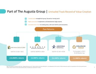 7
Canada-based management group, focused on mining sector
Highly-specialized in exploration and development stage projects
Unrivaled track record of creating value, with over $4.5B in exit transactions
Part of The Augusta Group | Unrivaled Track Record of Value Creation
Sold for $1.6B in 2011 Sold for $667M in 2014 Co-Founded in 2017;
$2.5B Market Cap
Sold for $2.1B in 2018
Past Returns
(12,960% return) (3,300% return) (6,100% return) (1,300% return)
Note: The results for Ventana Gold Corp., Augusta Resource Corp., Equinox Gold. and Arizona Mining Inc. are independent of the results of Solaris Resources and are no guarantee of the future performance.
Undue reliance should not be placed thereon when considering an investment in Solaris.
 