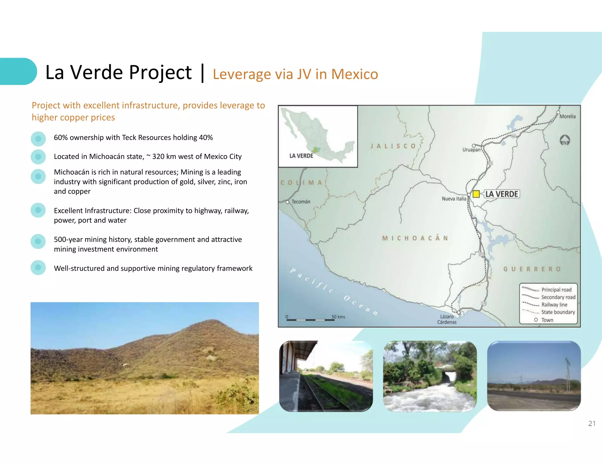21
La Verde Project | Leverage via JV in Mexico
60% ownership with Teck Resources holding 40%
Located in Michoacán state, ~ 320 km west of Mexico City
Michoacán is rich in natural resources; Mining is a leading
industry with significant production of gold, silver, zinc, iron
and copper
Excellent Infrastructure: Close proximity to highway, railway,
power, port and water
500-year mining history, stable government and attractive
mining investment environment
Well-structured and supportive mining regulatory framework
Project with excellent infrastructure, provides leverage to
higher copper prices
 