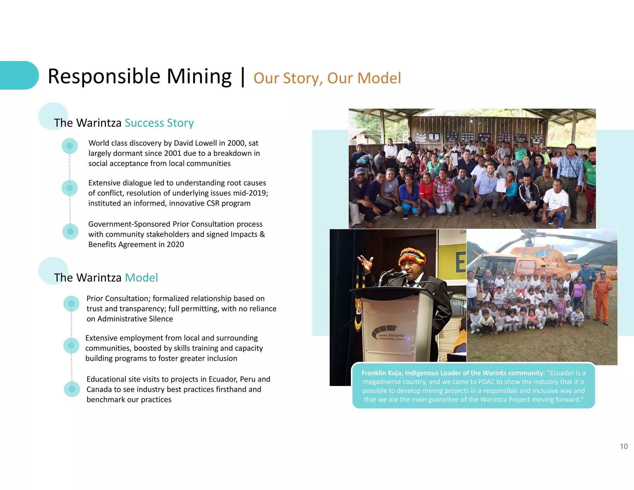 10
Responsible Mining | Our Story, Our Model
The Warintza Success Story
World class discovery by David Lowell in 2000, sat
largely dormant since 2001 due to a breakdown in
social acceptance from local communities
Extensive dialogue led to understanding root causes
of conflict, resolution of underlying issues mid-2019;
instituted an informed, innovative CSR program
Government-Sponsored Prior Consultation process
with community stakeholders and signed Impacts &
Benefits Agreement in 2020
The Warintza Model
Prior Consultation; formalized relationship based on
trust and transparency; full permitting, with no reliance
on Administrative Silence
Extensive employment from local and surrounding
communities, boosted by skills training and capacity
building programs to foster greater inclusion
Educational site visits to projects in Ecuador, Peru and
Canada to see industry best practices firsthand and
benchmark our practices
Franklin Kuja, Indigenous Leader of the Warints community: "Ecuador is a
megadiverse country, and we came to PDAC to show the industry that it is
possible to develop mining projects in a responsible and inclusive way and
that we are the main guarantee of the Warintza Project moving forward.“
 