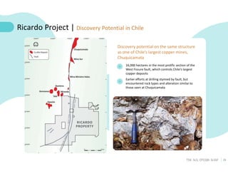 23
TSX: SLS; OTCQB: SLSSF
16,000 hectares in the most prolific section of the
West Fissure fault, which controls Chile’s largest
copper deposits
Earlier efforts at drilling stymied by fault, but
encountered rock types and alteration similar to
those seen at Chuquicamata
Ricardo Project | Discovery Potential in Chile
Discovery potential on the same structure
as one of Chile’s largest copper mines,
Chuquicamata
 