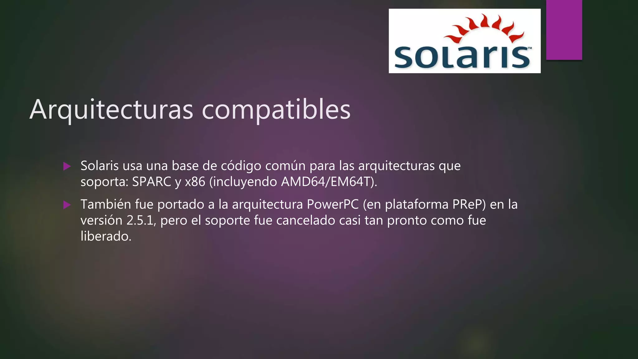 Arquitecturas compatibles
 Solaris usa una base de código común para las arquitecturas que
soporta: SPARC y x86 (incluyendo AMD64/EM64T).
 También fue portado a la arquitectura PowerPC (en plataforma PReP) en la
versión 2.5.1, pero el soporte fue cancelado casi tan pronto como fue
liberado.
 