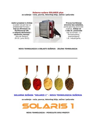 Solarna sušara SOLARIS plus
za sušenje - voća, povrća, lekovitog bilja, začina i pečuraka
Jedini projekat iz Srbije
(a jedan od pet koji su
predstavljali Evropu) -
koji je afirmisan na
Konferenciji UN
o zelenoj ekonomiji i
održivom razvoju
(Rio de Žaneiro,
20-22. juna 2012)
Proces korišćenja
sirovine bez ostataka,
pored glavnog proizvoda
sušenja, dobija se
i više dr. proizvoda
koji se koriste - u
farmaceutskoj,
prehrambenoj
i dr. industrijama.
NOVA TEHNOLOGIJA U OBLASTI SUŠENJA - ZELENA TEHNOLOGIJA
SOLARNA SUŠARA "SOLARIS 1" - NOVA TEHNOLOGIJA SUŠENJA
za sušenje - voća, povrca, lekovitog bilja, začina i pečuraka
NOVA TEHNOLOGIJA - POVECAJTE SVOJ PROFIT!
 