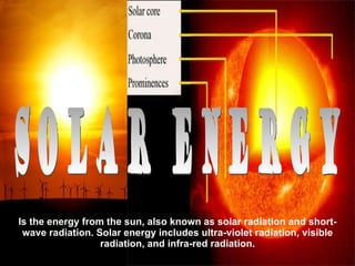Is the energy from the sun, also known as solar radiation and short-wave radiation. Solar energy includes ultra-violet radiation, visible radiation, and infra-red radiation. Solar Energy 